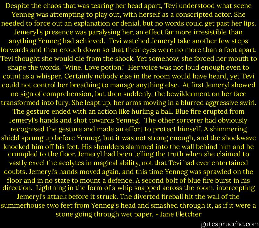 Despite the chaos that was tearing her head apart, Tevi understood what scene Yenneg was attempting to play out, with herself as a conscripted actor. She needed to force out an explanation or denial, but no words could get past her lips. Jemeryl's presence was paralysing her, an effect far more irresistible than anything Yenneg had achieved.<br /><br />Tevi watched Jemeryl take another few steps forwards and then crouch down so that their eyes were no more than a foot apart. Tevi thought she would die from the shock. Yet somehow, she forced her mouth to shape the words, "Wine. Love potion."<br /><br />Her voice was not loud enough even to count as a whisper. Certainly nobody else in the room would have heard, yet Tevi could not control her breathing to manage anything else.<br /><br />At first Jemeryl showed no sign of comprehension, but then suddenly, the bewilderment on her face transformed into fury. She leapt up, her arms moving in a blurred aggressive swirl. The gesture ended with an action like hurling a ball. Blue fire erupted from Jemeryl's hands and shot towards Yenneg.<br /><br />The other sorcerer had obviously recognised the gesture and made an effort to protect himself. A shimmering shield sprung up before Yenneg, but it was not strong enough, and the shockwave knocked him off his feet. His shoulders slammed into the wall behind him and he crumpled to the floor. Jemeryl had been telling the truth when she claimed to vastly excel the acolytes in magical ability, not that Tevi had ever entertained doubts. Jemeryl's hands moved again, and this time Yenneg was sprawled on the floor and in no state to mount a defence. A second bolt of blue fire burst in his direction.<br /><br />Lightning in the form of a whip snapped across the room, intercepting Jemeryl's attack before it struck. The diverted fireball hit the wall of the summerhouse two feet from Yenneg's head and smashed through it, as if it were a stone going through wet paper. - Jane Fletcher