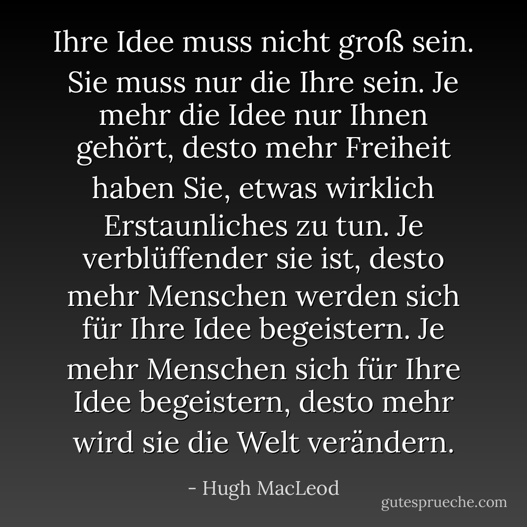 Ihre Idee muss nicht groß sein. Sie muss nur die Ihre sein. Je mehr die Idee nur Ihnen gehört, desto mehr Freiheit haben Sie, etwas wirklich Erstaunliches zu tun. Je verblüffender sie ist, desto mehr Menschen werden sich für Ihre Idee begeistern. Je mehr Menschen sich für Ihre Idee begeistern, desto mehr wird sie die Welt verändern. - Hugh MacLeod<