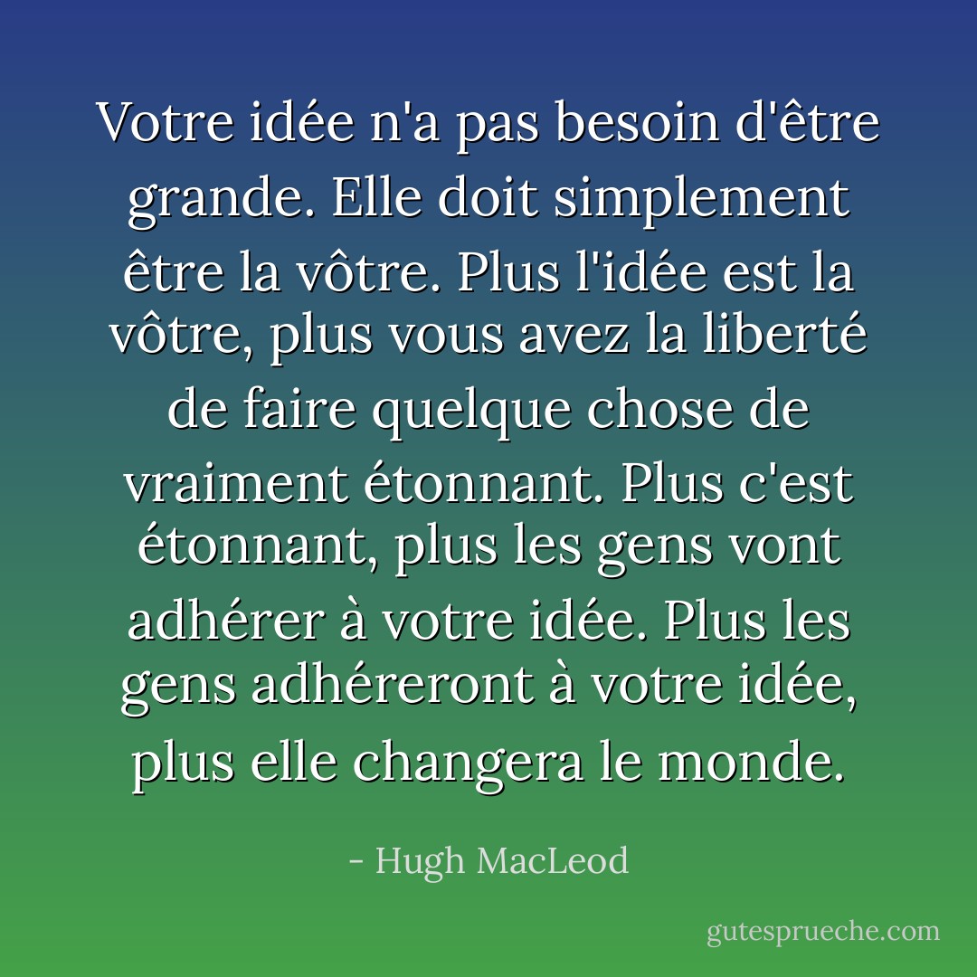 Votre idée n'a pas besoin d'être grande. Elle doit simplement être la vôtre. Plus l'idée est la vôtre, plus vous avez la liberté de faire quelque chose de vraiment étonnant. Plus c'est étonnant, plus les gens vont adhérer à votre idée. Plus les gens adhéreront à votre idée, plus elle changera le monde. - Hugh MacLeod