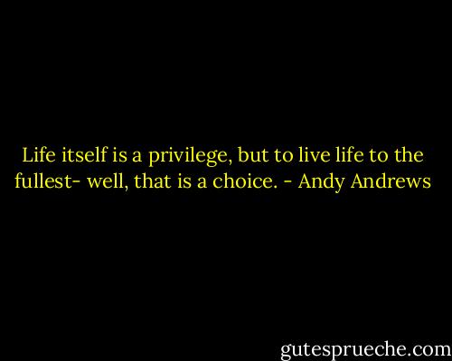 Life itself is a privilege, but to live life to the fullest- well, that is a choice. - Andy Andrews