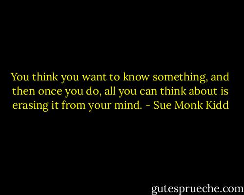 You think you want to know something, and then once you do, all you can think about is erasing it from your mind. - Sue Monk Kidd