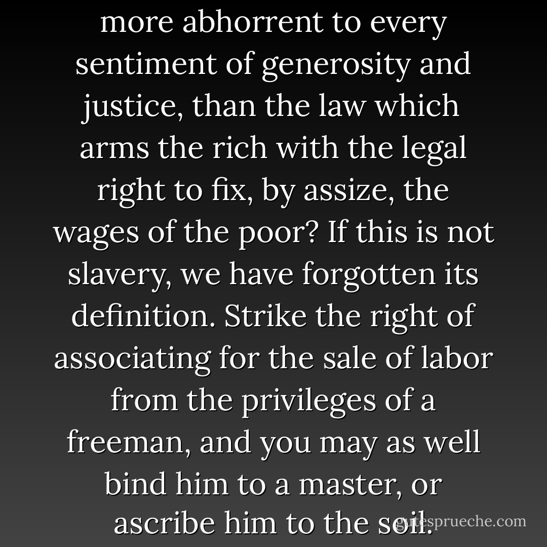 Can anything be imagined more abhorrent to every sentiment of generosity and justice, than the law which arms the rich with the legal right to fix, by assize, the wages of the poor? If this is not slavery, we have forgotten its definition. Strike the right of associating for the sale of labor from the privileges of a freeman, and you may as well bind him to a master, or ascribe him to the soil. - William Cullen Bryant