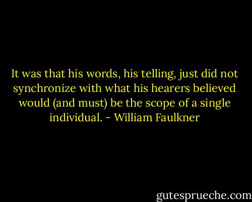 It was that his words, his telling, just did not synchronize with what his hearers believed would (and must) be the scope of a single individual. - William Faulkner