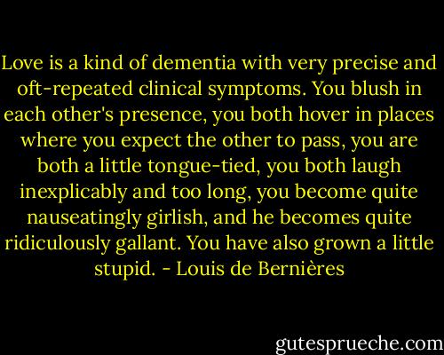 Love is a kind of dementia with very precise and oft-repeated clinical symptoms. You blush in each other's presence, you both hover in places where you expect the other to pass, you are both a little tongue-tied, you both laugh inexplicably and too long, you become quite nauseatingly girlish, and he becomes quite ridiculously gallant. You have also grown a little stupid. - Louis de Bernières