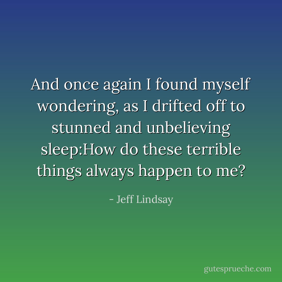 And once again I found myself wondering, as I drifted off to stunned and unbelieving sleep:How do these terrible things always happen to me? - Jeff Lindsay