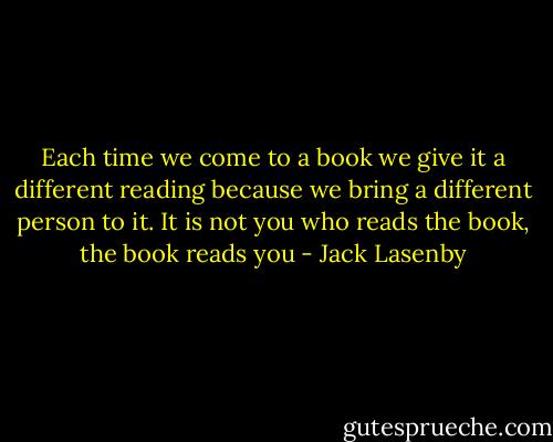 Each time we come to a book we give it a different reading because we bring a different person to it. It is not you who reads the book, the book reads you - Jack Lasenby