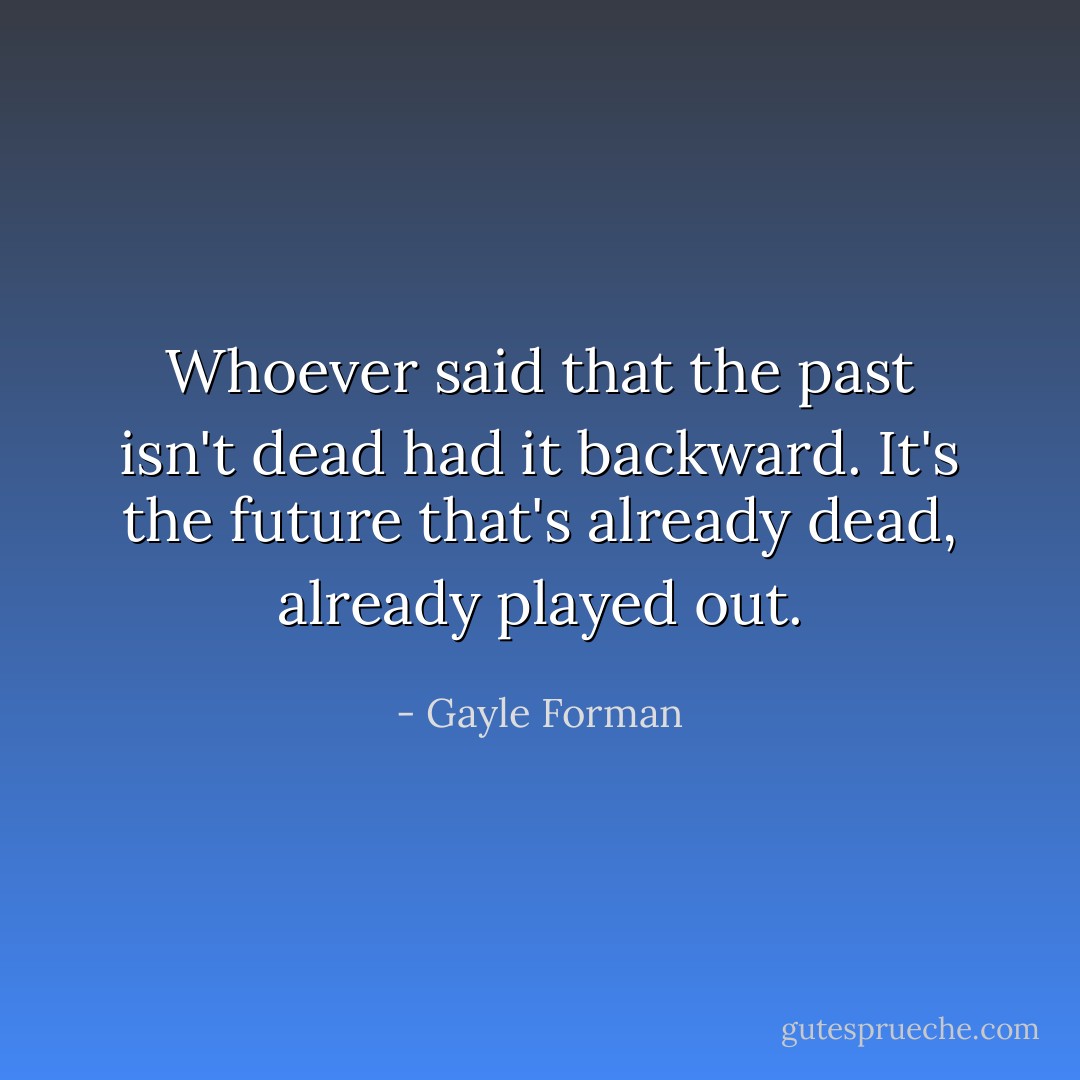 Whoever said that the past isn't dead had it backward. It's the future that's already dead, already played out. - Gayle Forman