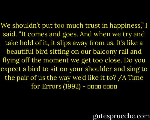 We shouldn’t put too much trust in happiness,” I said. “It comes and goes. And when we try and take hold of it, it slips away from us. It’s like a beautiful bird sitting on our balcony rail and flying off the moment we get too close. Do you expect a bird to sit on your shoulder and sing to the pair of us the way we’d like it to? /A Time for Errors (1992) - محمد شكري