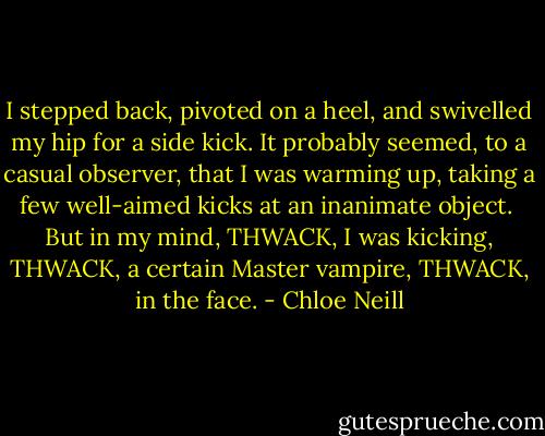 I stepped back, pivoted on a heel, and swivelled my hip for a side kick. It probably seemed, to a casual observer, that I was warming up, taking a few well-aimed kicks at an inanimate object.<br /><br />But in my mind, THWACK, I was kicking, THWACK, a certain Master vampire, THWACK, in the face. - Chloe Neill