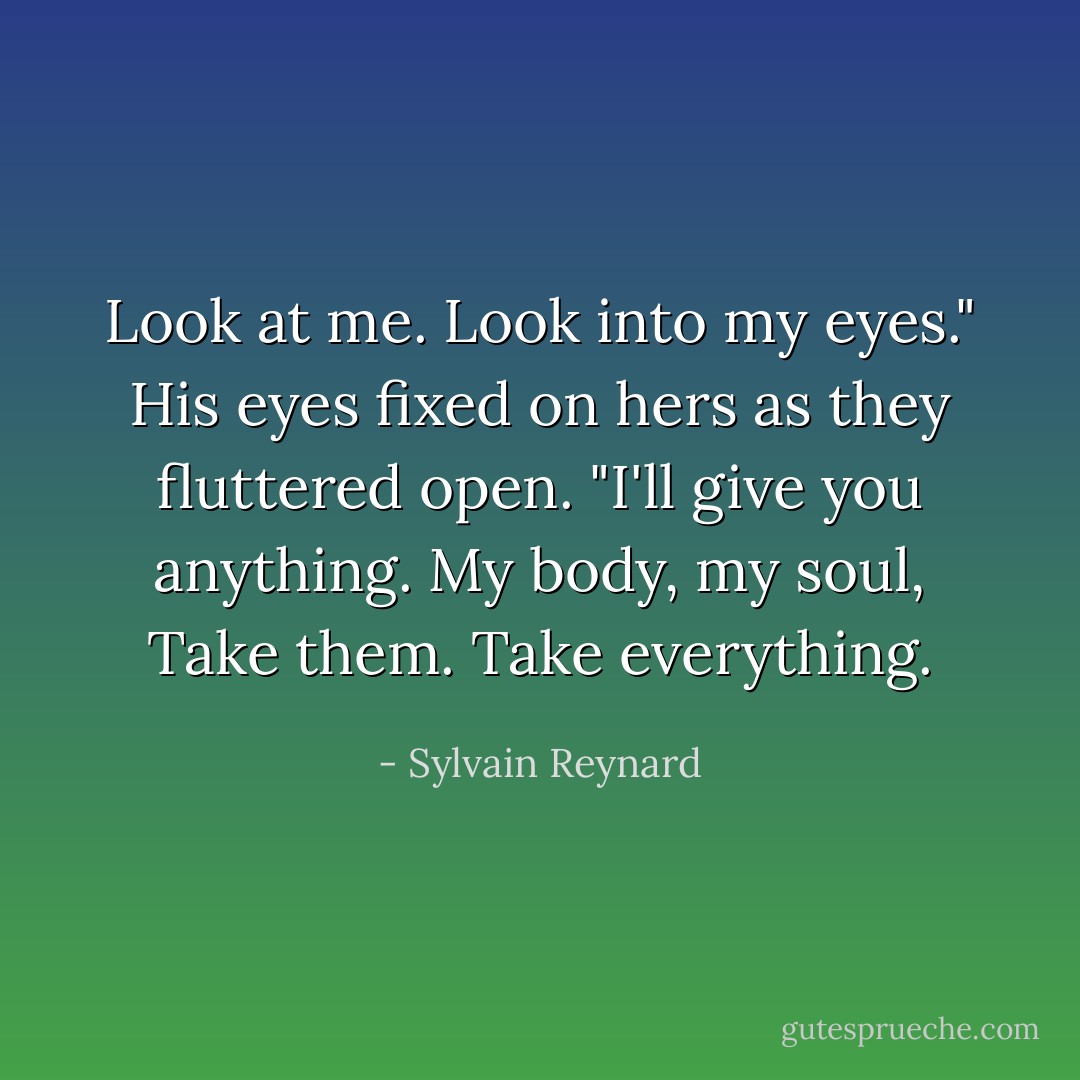 Look at me. Look into my eyes." His eyes fixed on hers as they fluttered open.<br />"I'll give you anything. My body, my soul, Take them. Take everything. - Sylvain Reynard