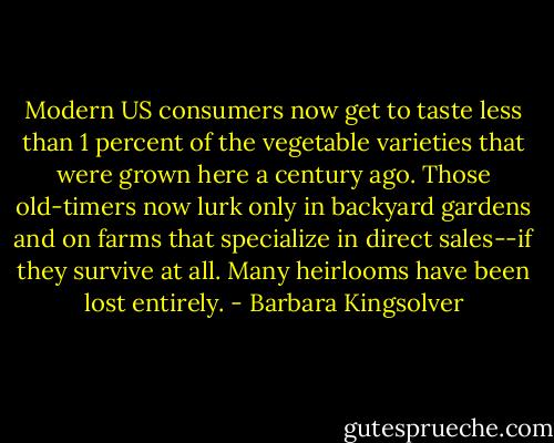 Modern US consumers now get to taste less than 1 percent of the vegetable varieties that were grown here a century ago. Those old-timers now lurk only in backyard gardens and on farms that specialize in direct sales--if they survive at all. Many heirlooms have been lost entirely. - Barbara Kingsolver