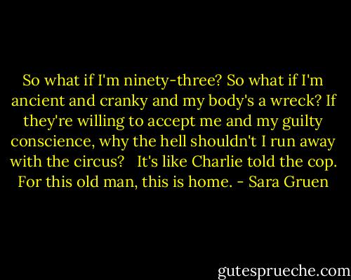So what if I'm ninety-three? So what if I'm ancient and cranky and my body's a wreck? If they're willing to accept me and my guilty conscience, why the hell shouldn't I run away with the circus? <br /> It's like Charlie told the cop. For this old man, this is home. - Sara Gruen