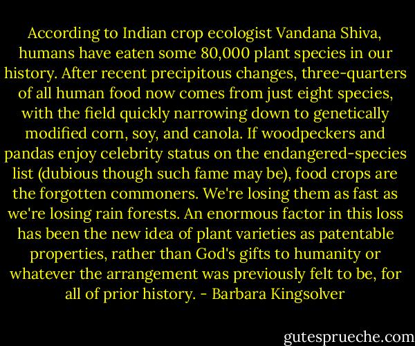 According to Indian crop ecologist Vandana Shiva, humans have eaten some 80,000 plant species in our history. After recent precipitous changes, three-quarters of all human food now comes from just eight species, with the field quickly narrowing down to genetically modified corn, soy, and canola. If woodpeckers and pandas enjoy celebrity status on the endangered-species list (dubious though such fame may be), food crops are the forgotten commoners. We're losing them as fast as we're losing rain forests. An enormous factor in this loss has been the new idea of plant varieties as patentable properties, rather than God's gifts to humanity or whatever the arrangement was previously felt to be, for all of prior history. - Barbara Kingsolver