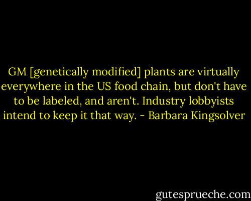 GM [genetically modified] plants are virtually everywhere in the US food chain, but don't have to be labeled, and aren't. Industry lobbyists intend to keep it that way. - Barbara Kingsolver