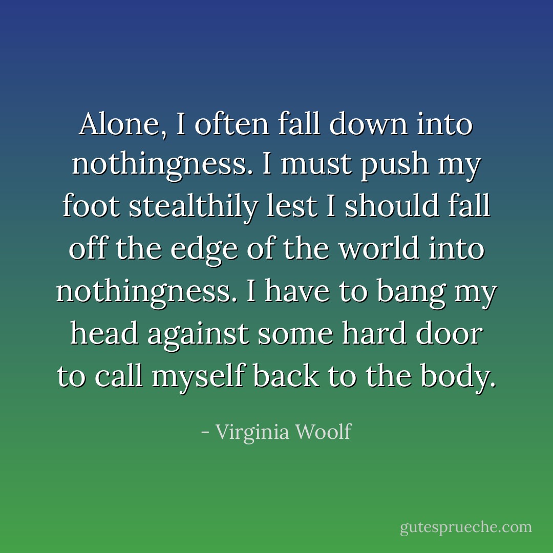Alone, I often fall down into nothingness. I must push my foot stealthily lest I should fall off the edge of the world into nothingness. I have to bang my head against some hard door to call myself back to the body. - Virginia Woolf