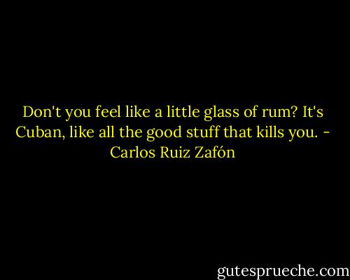Don't you feel like a little glass of rum? It's Cuban, like all the good stuff that kills you. - Carlos Ruiz Zafón
