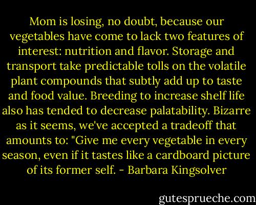 Mom is losing, no doubt, because our vegetables have come to lack two features of interest: nutrition and flavor. Storage and transport take predictable tolls on the volatile plant compounds that subtly add up to taste and food value. Breeding to increase shelf life also has tended to decrease palatability. Bizarre as it seems, we've accepted a tradeoff that amounts to: "Give me every vegetable in every season, even if it tastes like a cardboard picture of its former self. - Barbara Kingsolver