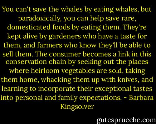 You can't save the whales by eating whales, but paradoxically, you can help save rare, domesticated foods by eating them. They're kept alive by gardeners who have a taste for them, and farmers who know they'll be able to sell them. The consumer becomes a link in this conservation chain by seeking out the places where heirloom vegetables are sold, taking them home, whacking them up with knives, and learning to incorporate their exceptional tastes into personal and family expectations. - Barbara Kingsolver