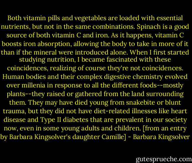 Both vitamin pills and vegetables are loaded with essential nutrients, but not in the same combinations. Spinach is a good source of both vitamin C and iron. As it happens, vitamin C boosts iron absorption, allowing the body to take in more of it than if the mineral were introduced alone. When I first started studying nutrition, I became fascinated with these coincidences, realizing of course they're not coincidences. Human bodies and their complex digestive chemistry evolved over millenia in response to all the different foods--mostly plants--they raised or gathered from the land surrounding them. They may have died young from snakebite or blunt trauma, but they did not have diet-related illnesses like heart disease and Type II diabetes that are prevalent in our society now, even in some young adults and children. [from an entry by Barbara Kingsolver's daughter Camille] - Barbara Kingsolver
