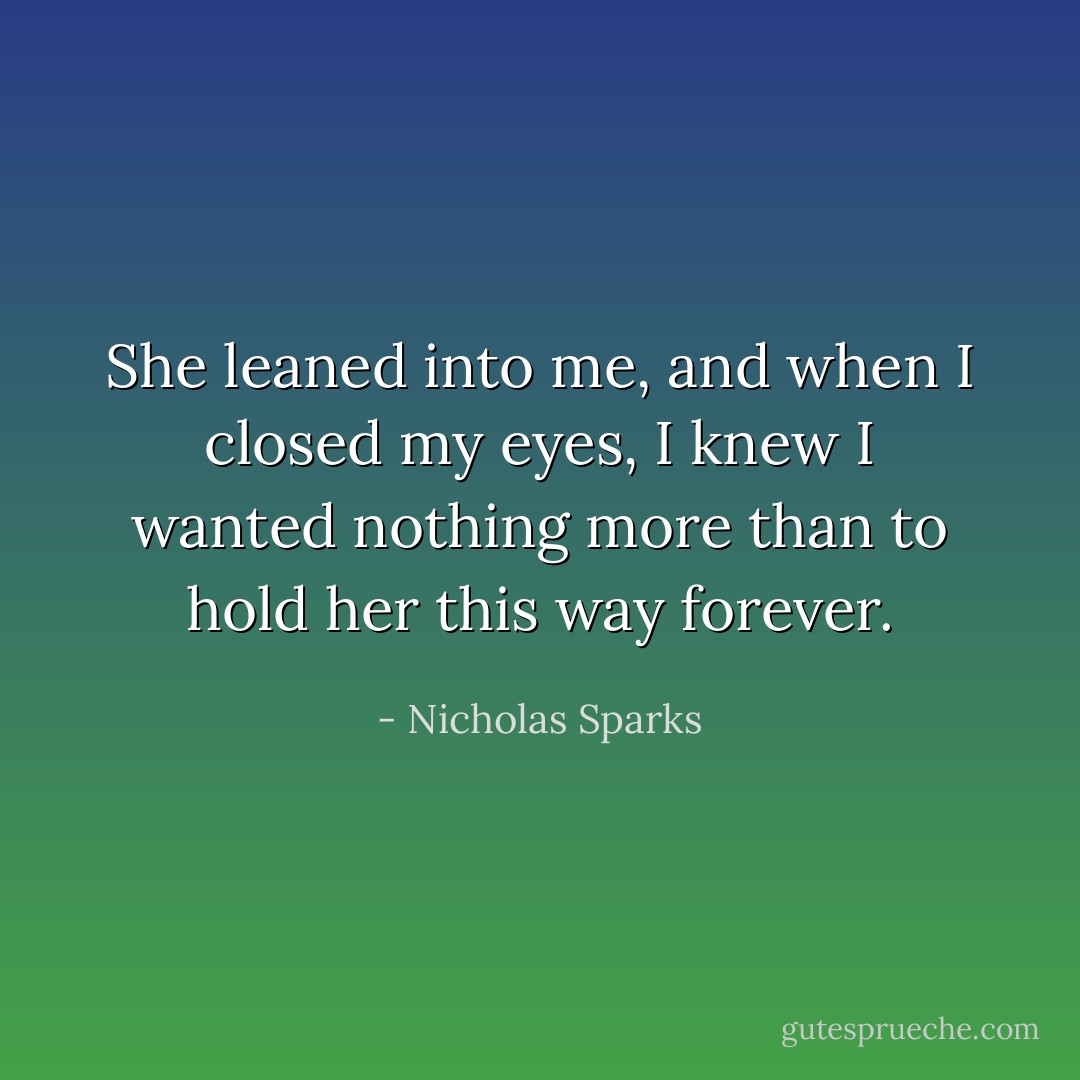 She leaned into me, and when I closed my eyes, I knew I wanted nothing more than to hold her this way forever. - Nicholas Sparks