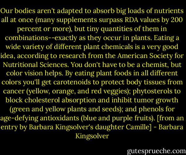 Our bodies aren't adapted to absorb big loads of nutrients all at once (many supplements surpass RDA values by 200 percent or more), but tiny quantities of them in combinations--exactly as they occur in plants. Eating a wide variety of different plant chemicals is a very good idea, according to research from the American Society for Nutritional Sciences. You don't have to be a chemist, but color vision helps. By eating plant foods in all different colors you'll get carotenoids to protect body tissues from cancer (yellow, orange, and red veggies); phytosterols to block cholesterol absorption and inhibit tumor growth (green and yellow plants and seeds); and phenols for age-defying antioxidants (blue and purple fruits). [from an entry by Barbara Kingsolver's daughter Camille] - Barbara Kingsolver