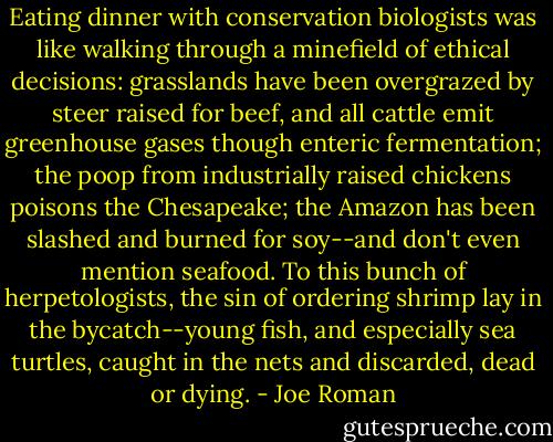 Eating dinner with conservation biologists was like walking through a minefield of ethical decisions: grasslands have been overgrazed by steer raised for beef, and all cattle emit greenhouse gases though enteric fermentation; the poop from industrially raised chickens poisons the Chesapeake; the Amazon has been slashed and burned for soy--and don't even mention seafood. To this bunch of herpetologists, the sin of ordering shrimp lay in the bycatch--young fish, and especially sea turtles, caught in the nets and discarded, dead or dying. - Joe Roman