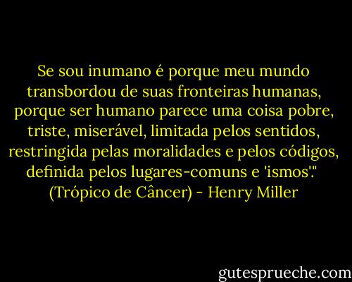 Se sou inumano é porque meu mundo transbordou de suas fronteiras humanas, porque ser humano parece uma coisa pobre, triste, miserável, limitada pelos sentidos, restringida pelas moralidades e pelos códigos, definida pelos lugares-comuns e 'ismos'." <br />(Trópico de Câncer) - Henry Miller
