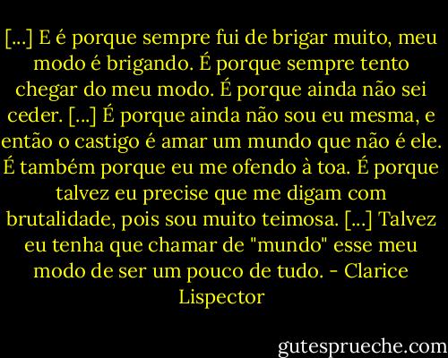 [...] E é porque sempre fui de brigar muito, meu modo é brigando. É porque sempre tento chegar do meu modo. É porque ainda não sei ceder. [...] É porque ainda não sou eu mesma, e então o castigo é amar um mundo que não é ele. É também porque eu me ofendo à toa. É porque talvez eu precise que me digam com brutalidade, pois sou muito teimosa. [...] Talvez eu tenha que chamar de "mundo" esse meu modo de ser um pouco de tudo. - Clarice Lispector