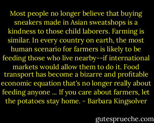 Most people no longer believe that buying sneakers made in Asian sweatshops is a kindness to those child laborers. Farming is similar. In every country on earth, the most human scenario for farmers is likely to be feeding those who live nearby--if international markets would allow them to do it. Food transport has become a bizarre and profitable economic equation that's no longer really about feeding anyone ... If you care about farmers, let the potatoes stay home. - Barbara Kingsolver