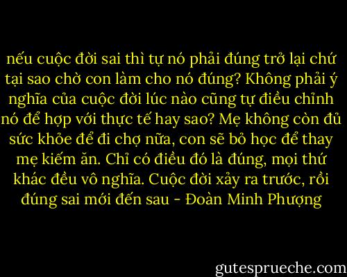 nếu cuộc đời sai thì tự nó phải đúng trở lại chứ tại sao chờ con làm cho nó đúng? Không phải ý nghĩa của cuộc đời lúc nào cũng tự điều chỉnh nó để hợp với thực tế hay sao? Mẹ không còn đủ sức khỏe để đi chợ nữa, con sẽ bỏ học để thay mẹ kiếm ăn. Chỉ có điều đó là đúng, mọi thứ khác đều vô nghĩa. Cuộc đời xảy ra trước, rồi đúng sai mới đến sau - Đoàn Minh Phượng