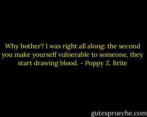 Why bother? I was right all along: the second you make yourself vulnerable to someone, they start drawing blood. - Poppy Z. Brite