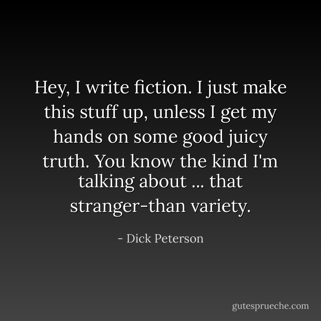 Hey, I write fiction. I just make this stuff up, unless I get my hands on some good juicy truth. You know the kind I'm talking about ... that stranger-than variety. - Dick Peterson