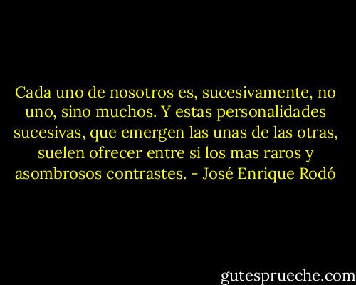 Cada uno de nosotros es, sucesivamente, no uno, sino muchos. Y estas personalidades sucesivas, que emergen las unas de las otras, suelen ofrecer entre si los mas raros y asombrosos contrastes. - José Enrique Rodó