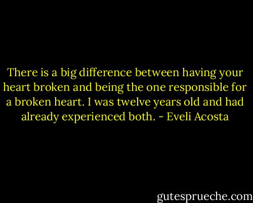 There is a big difference between having your heart broken and being the one responsible for a broken heart. I was twelve years old and had already experienced both. - Eveli Acosta