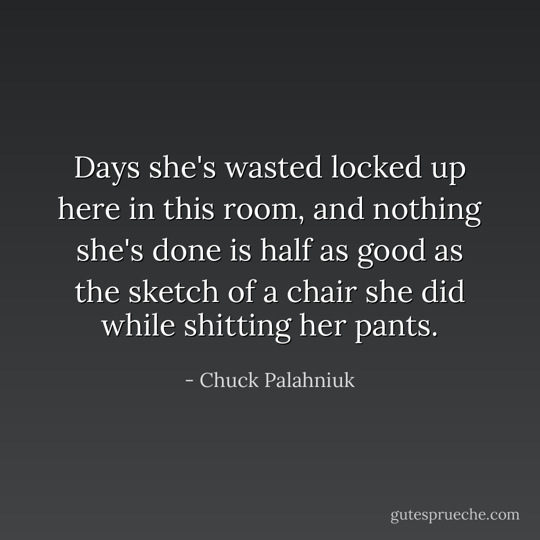 Days she's wasted locked up here in this room, and nothing she's done is half as good as the sketch of a chair she did while shitting her pants. - Chuck Palahniuk