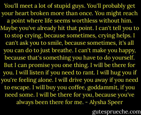 You'll meet a lot of stupid guys. You'll probably get your heart broken more than once. You might reach a point where life seems worthless without him. Maybe you've already hit that point. I can't tell you to to stop crying, because sometimes, crying helps. I can't ask you to smile, because sometimes, it's all you can do to just breathe. I can't make you happy, because that's something you have to do yourself. But I can promise you one thing. I will be there for you. I will listen if you need to rant. I will hug you if you're feeling alone. I will drive you away if you need to escape. I will buy you coffee, goddammit, if you need some. I will be there for you, because you've always been there for me. - Alysha Speer