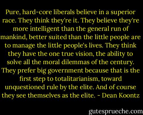 Pure, hard-core liberals believe in a superior race. They think they're it. They believe they're more intelligent than the general run of mankind, better suited than the little people are to manage the little people's lives. They think they have the one true vision, the ability to solve all the moral dilemmas of the century. They prefer big government because that is the first step to totalitarianism, toward unquestioned rule by the elite. And of course they see themselves as the elite. - Dean Koontz