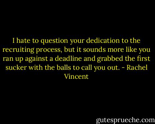I hate to question<br />your dedication to the recruiting process, but it sounds<br />more like you ran up against a deadline and grabbed<br />the first sucker with the balls to call you out. - Rachel Vincent
