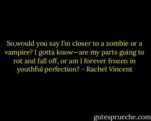 So,would you say I’m closer to a zombie or a vampire? I gotta know—are my parts going to rot and fall off, or am I forever frozen in youthful perfection? - Rachel Vincent