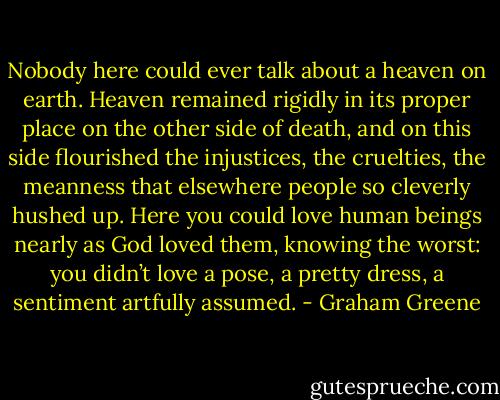 Nobody here could ever talk about a heaven on earth. Heaven remained rigidly in its proper place on the other side of death, and on this side flourished the injustices, the cruelties, the meanness that elsewhere people so cleverly hushed up. Here you could love human beings nearly as God loved them, knowing the worst: you didn’t love a pose, a pretty dress, a sentiment artfully assumed. - Graham Greene