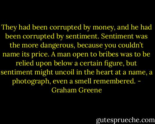 They had been corrupted by money, and he had been corrupted by sentiment. Sentiment was the more dangerous, because you couldn’t name its price. A man open to bribes was to be relied upon below a certain figure, but sentiment might uncoil in the heart at a name, a photograph, even a smell remembered. - Graham Greene