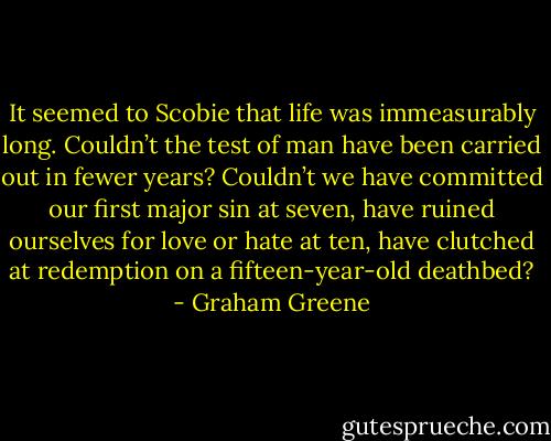 It seemed to Scobie that life was immeasurably long. Couldn’t the test of man have been carried out in fewer years? Couldn’t we have committed our first major sin at seven, have ruined ourselves for love or hate at ten, have clutched at redemption on a fifteen-year-old deathbed? - Graham Greene