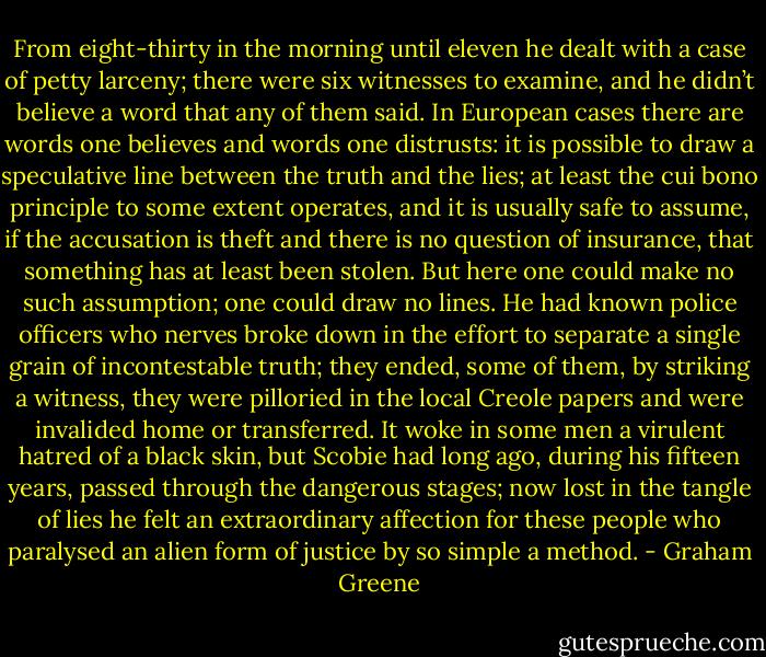 From eight-thirty in the morning until eleven he dealt with a case of petty larceny; there were six witnesses to examine, and he didn’t believe a word that any of them said. In European cases there are words one believes and words one distrusts: it is possible to draw a speculative line between the truth and the lies; at least the cui bono principle to some extent operates, and it is usually safe to assume, if the accusation is theft and there is no question of insurance, that something has at least been stolen. But here one could make no such assumption; one could draw no lines. He had known police officers who nerves broke down in the effort to separate a single grain of incontestable truth; they ended, some of them, by striking a witness, they were pilloried in the local Creole papers and were invalided home or transferred. It woke in some men a virulent hatred of a black skin, but Scobie had long ago, during his fifteen years, passed through the dangerous stages; now lost in the tangle of lies he felt an extraordinary affection for these people who paralysed an alien form of justice by so simple a method. - Graham Greene