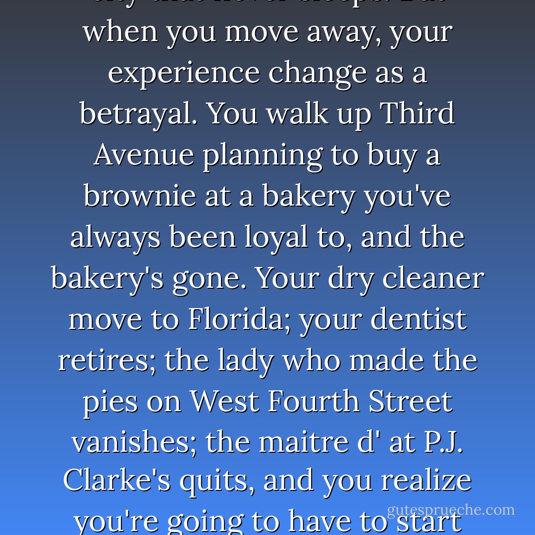 Whenever you give up an apartment in New York and move to another city, New York turns into the worst version of itself. Someone I know once wisely said that the expression "It's a nice place to visit, but I wouldn't want to live there" is completely wrong where New York is concerned; the opposite is true. New York is a very livable city. But when you move away and become a vistor, the city seems to turn against you. It's much more expensive (because you need to eat all your meals out and pay for a place to sleep) and much more unfriendly. Things change in New York; things change all the time. You don't mind this when you live here; when you live here, it's part of the caffeinated romance to this city that never sleeps. But when you move away, your experience change as a betrayal. You walk up Third Avenue planning to buy a brownie at a bakery you've always been loyal to, and the bakery's gone. Your dry cleaner move to Florida; your dentist retires; the lady who made the pies on West Fourth Street vanishes; the maitre d' at P.J. Clarke's quits, and you realize you're going to have to start from scratch tipping your way into the heart of the cold, chic young woman now at the down. You've turned your back from only a moment, and suddenly everything's different. You were an insider, a native, a subway traveler, a purveyor of inside tips into the good stuff, and now you're just another frequent flyer, stuck in a taxi on Grand Central Parkway as you wing in and out of La Guardia. Meanwhile, you rad that Manhattan rents are going up, they're climbing higher, they're reached the stratosphere. It seems that the moment you left town, they put a wall around the place, and you will never manage to vault over it and get back into the city again. - Nora Ephron
