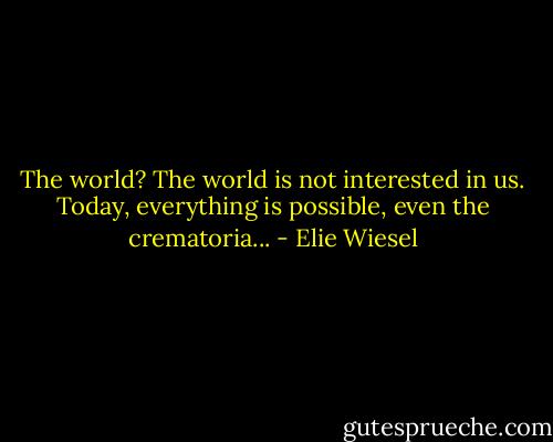 The world? The world is not interested in us. Today, everything is possible, even the crematoria... - Elie Wiesel
