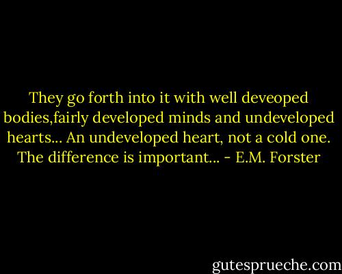 They go forth into it with well deveoped bodies,fairly developed minds and undeveloped hearts... An undeveloped heart, not a cold one. The difference is important... - E.M. Forster