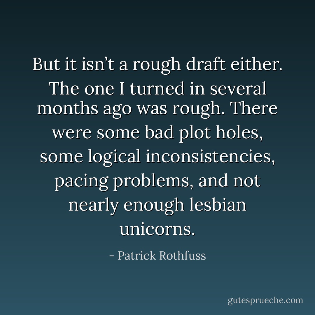 But it isn’t a rough draft either. The one I turned in several months ago was rough. There were some bad plot holes, some logical inconsistencies, pacing problems, and not nearly enough lesbian unicorns. - Patrick Rothfuss