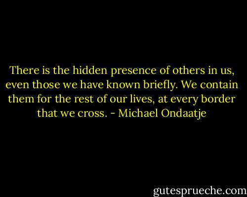 There is the hidden presence of others in us, even those we have known briefly. We contain them for the rest of our lives, at every border that we cross. - Michael Ondaatje