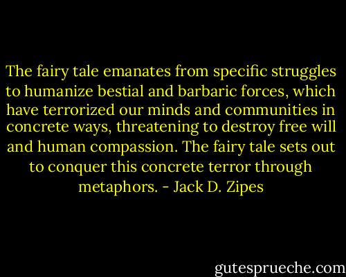 The fairy tale emanates from specific struggles to humanize bestial and barbaric forces, which have terrorized our minds and communities in concrete ways, threatening to destroy free will and human compassion. The fairy tale sets out to conquer this concrete terror through metaphors. - Jack D. Zipes