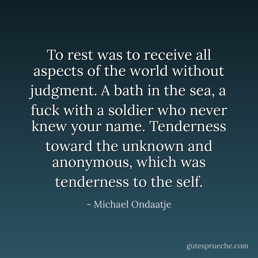 To rest was to receive all aspects of the world without judgment. A bath in the sea, a fuck with a soldier who never knew your name. Tenderness toward the unknown and anonymous, which was tenderness to the self. - Michael Ondaatje